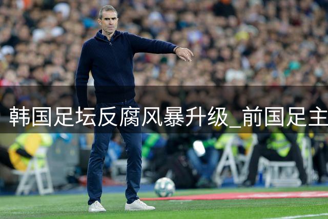 韩国足坛反腐风暴升级 前国足主帅洪明甫涉违规任命案遭调查