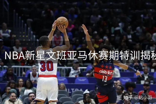 NBA新星文班亚马休赛期特训揭秘：与福克斯、哈里斯组豪华训练营